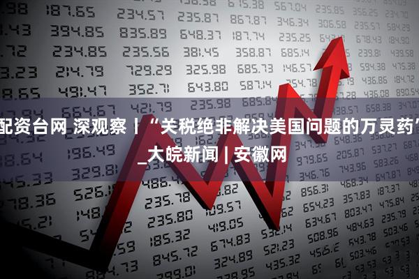 配资台网 深观察丨“关税绝非解决美国问题的万灵药” _大皖新闻 | 安徽网