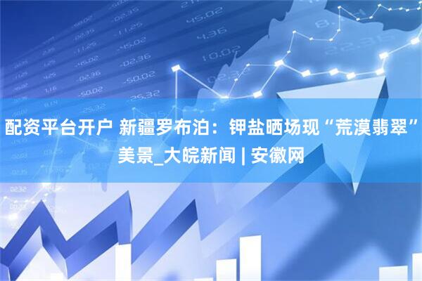配资平台开户 新疆罗布泊：钾盐晒场现“荒漠翡翠”美景_大皖新闻 | 安徽网