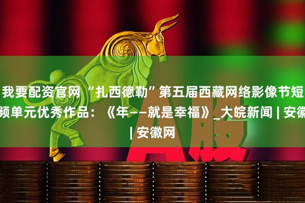 我要配资官网 “扎西德勒”第五届西藏网络影像节短视频单元优秀作品：《年——就是幸福》_大皖新闻 | 安徽网