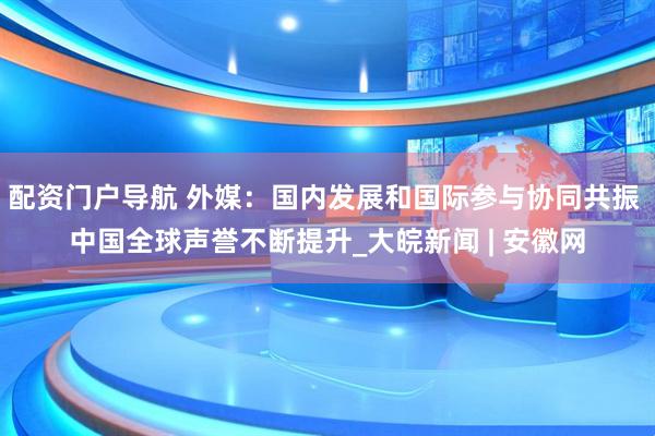 配资门户导航 外媒：国内发展和国际参与协同共振 中国全球声誉不断提升_大皖新闻 | 安徽网