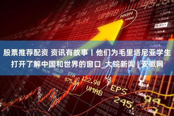 股票推荐配资 资讯有故事丨他们为毛里塔尼亚学生打开了解中国和世界的窗口_大皖新闻 | 安徽网