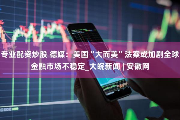 专业配资炒股 德媒：美国“大而美”法案或加剧全球金融市场不稳定_大皖新闻 | 安徽网