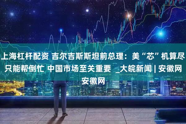 上海杠杆配资 吉尔吉斯斯坦前总理：美“芯”机算尽只能帮倒忙 中国市场至关重要  _大皖新闻 | 安徽网