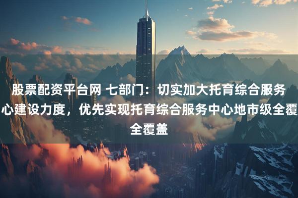 股票配资平台网 七部门：切实加大托育综合服务中心建设力度，优先实现托育综合服务中心地市级全覆盖