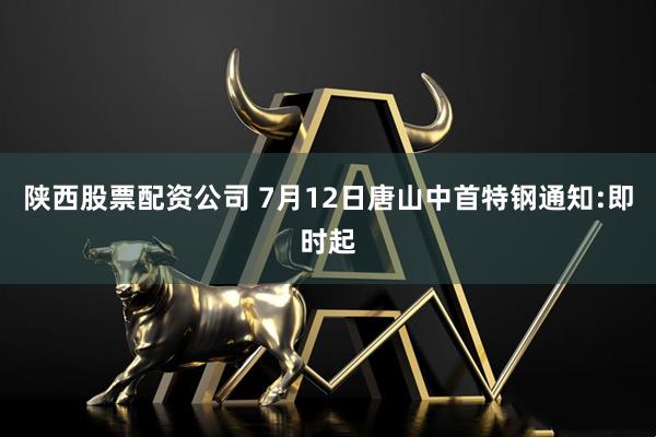 陕西股票配资公司 7月12日唐山中首特钢通知:即时起