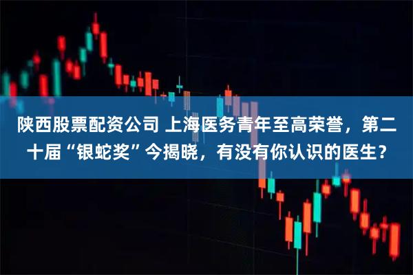 陕西股票配资公司 上海医务青年至高荣誉，第二十届“银蛇奖”今揭晓，有没有你认识的医生？