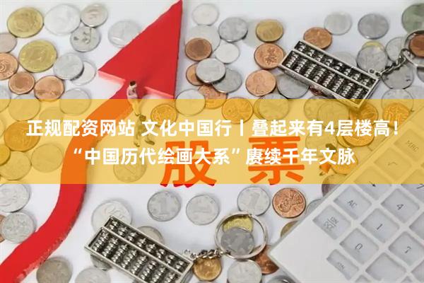 正规配资网站 文化中国行丨叠起来有4层楼高！“中国历代绘画大系”赓续千年文脉