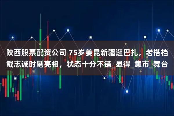 陕西股票配资公司 75岁姜昆新疆逛巴扎，老搭档戴志诚时髦亮相，状态十分不错_显得_集市_舞台