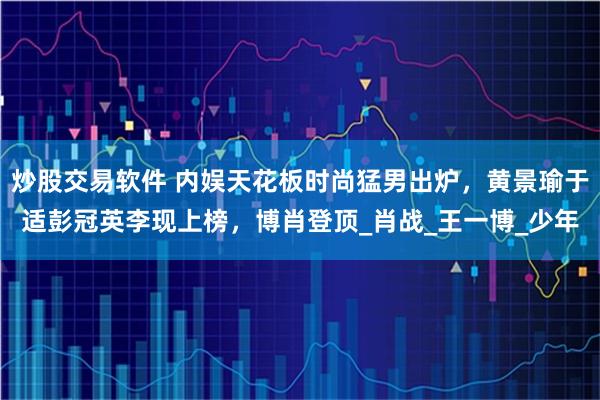炒股交易软件 内娱天花板时尚猛男出炉，黄景瑜于适彭冠英李现上榜，博肖登顶_肖战_王一博_少年