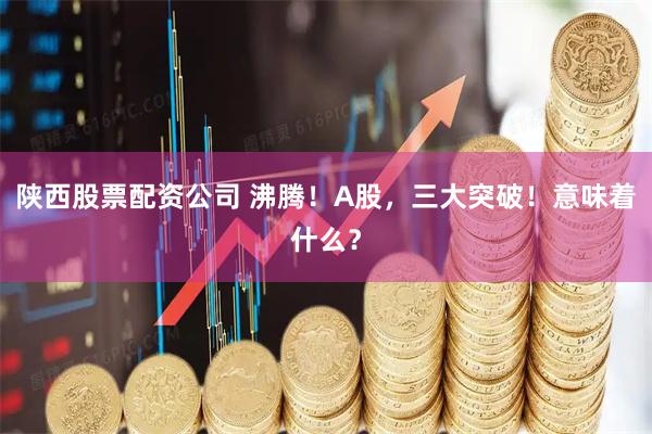 陕西股票配资公司 沸腾！A股，三大突破！意味着什么？