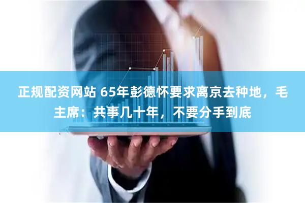 正规配资网站 65年彭德怀要求离京去种地，毛主席：共事几十年，不要分手到底
