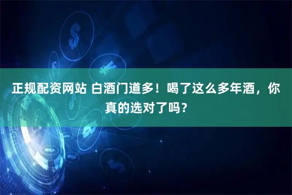 正规配资网站 白酒门道多！喝了这么多年酒，你真的选对了吗？
